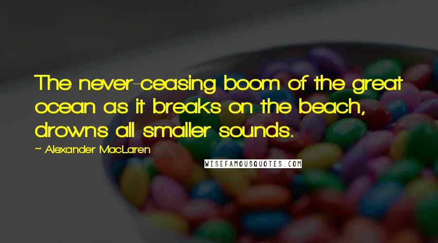 Alexander MacLaren Quotes: The never-ceasing boom of the great ocean as it breaks on the beach, drowns all smaller sounds.