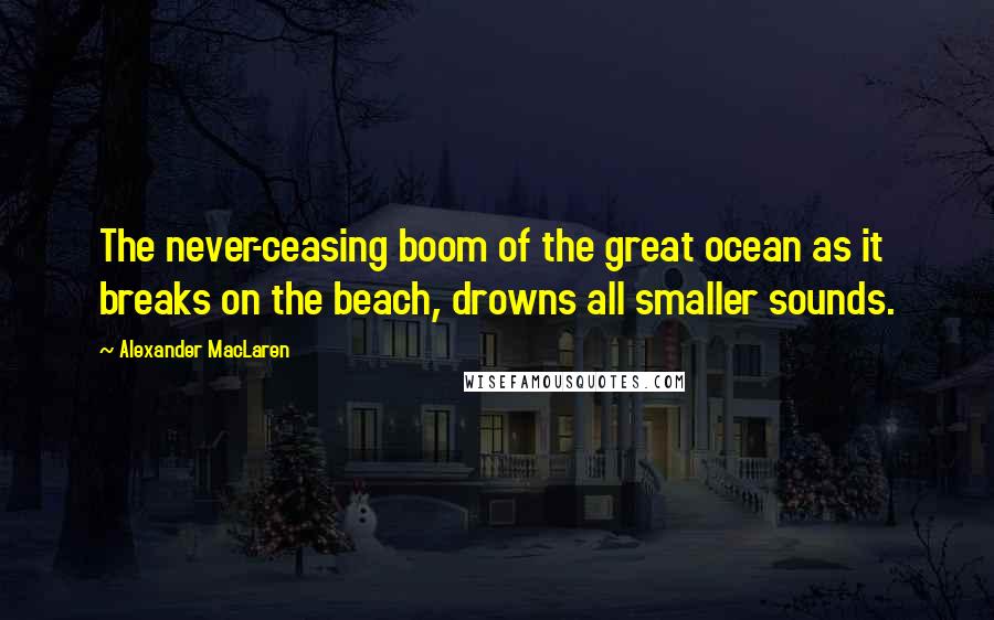 Alexander MacLaren Quotes: The never-ceasing boom of the great ocean as it breaks on the beach, drowns all smaller sounds.