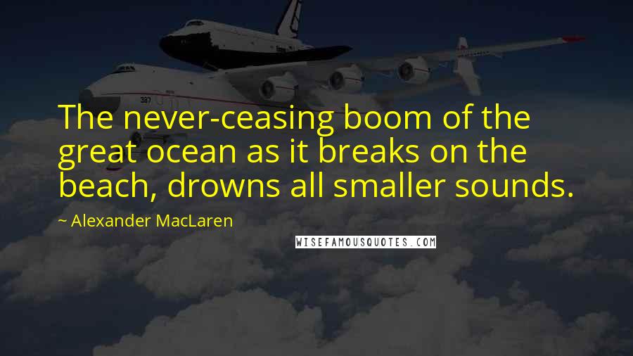 Alexander MacLaren Quotes: The never-ceasing boom of the great ocean as it breaks on the beach, drowns all smaller sounds.