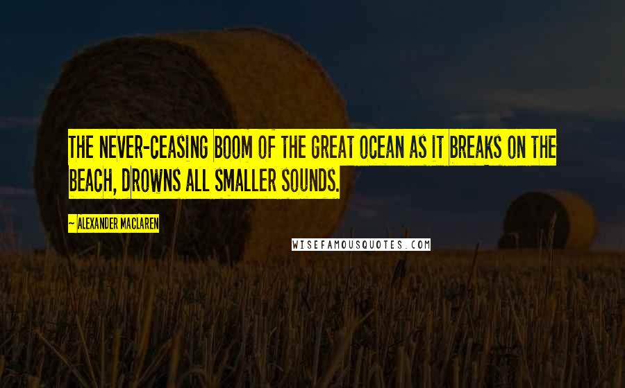 Alexander MacLaren Quotes: The never-ceasing boom of the great ocean as it breaks on the beach, drowns all smaller sounds.