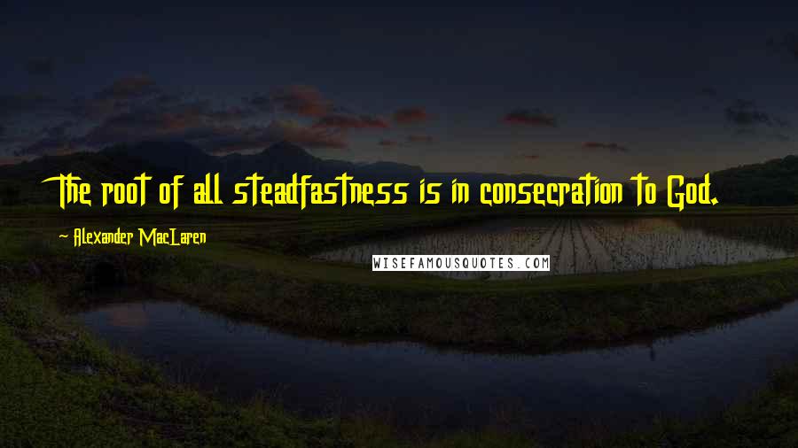 Alexander MacLaren Quotes: The root of all steadfastness is in consecration to God.