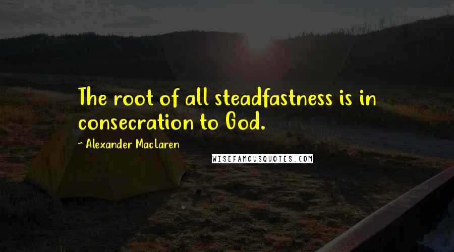 Alexander MacLaren Quotes: The root of all steadfastness is in consecration to God.