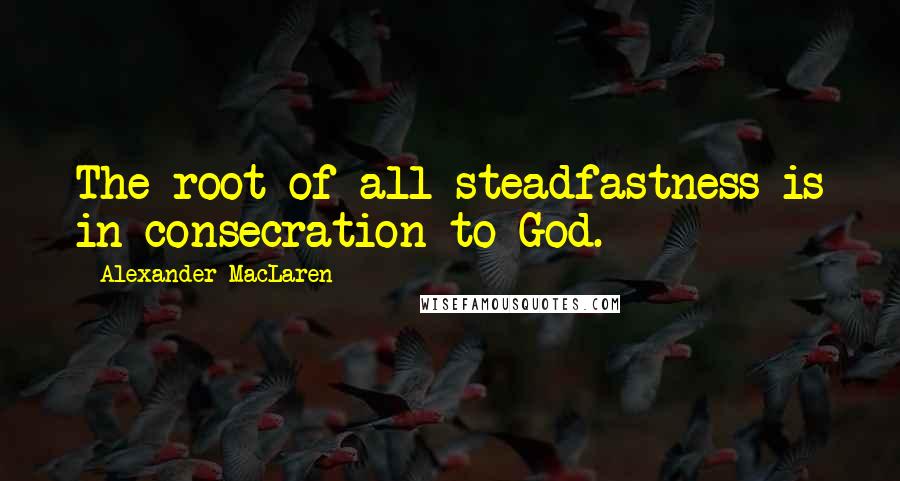 Alexander MacLaren Quotes: The root of all steadfastness is in consecration to God.