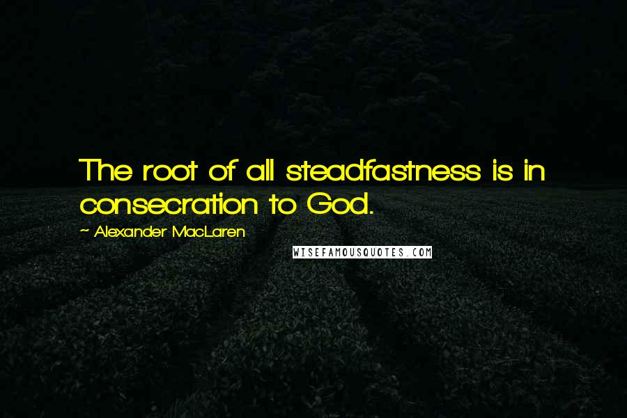 Alexander MacLaren Quotes: The root of all steadfastness is in consecration to God.