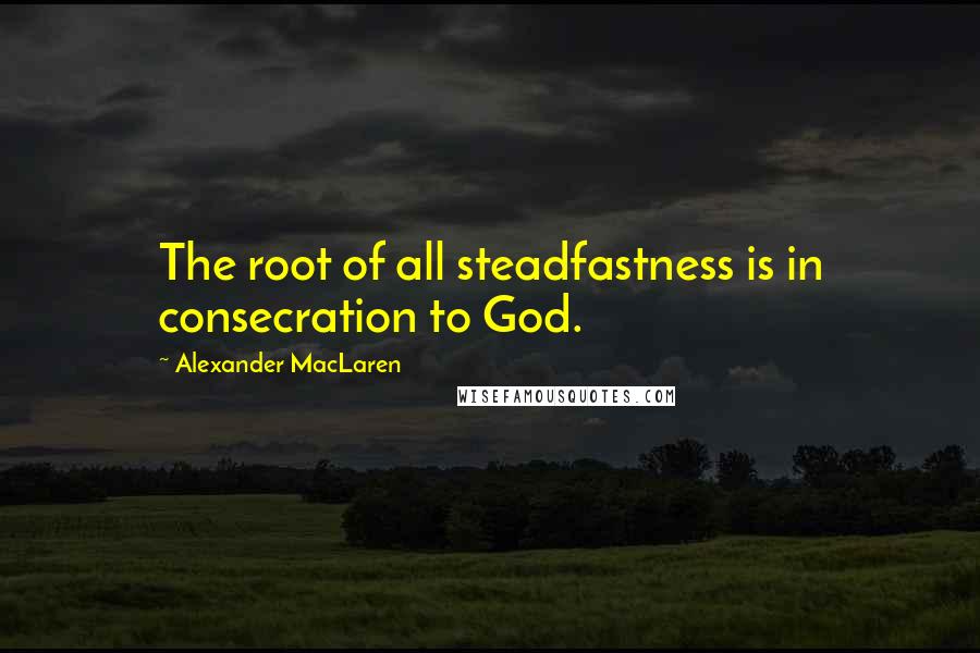 Alexander MacLaren Quotes: The root of all steadfastness is in consecration to God.