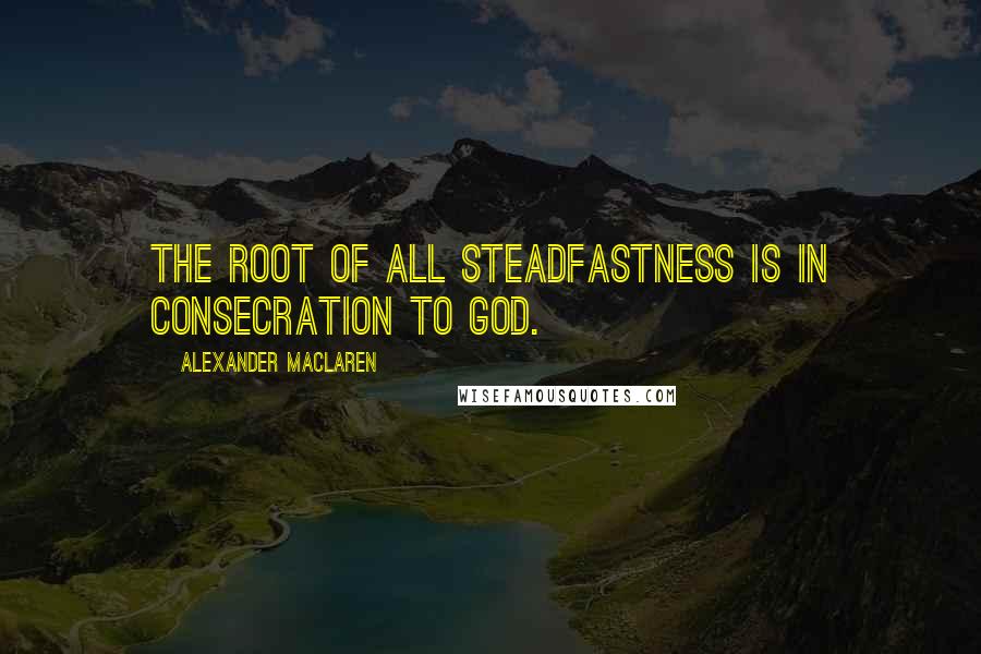 Alexander MacLaren Quotes: The root of all steadfastness is in consecration to God.