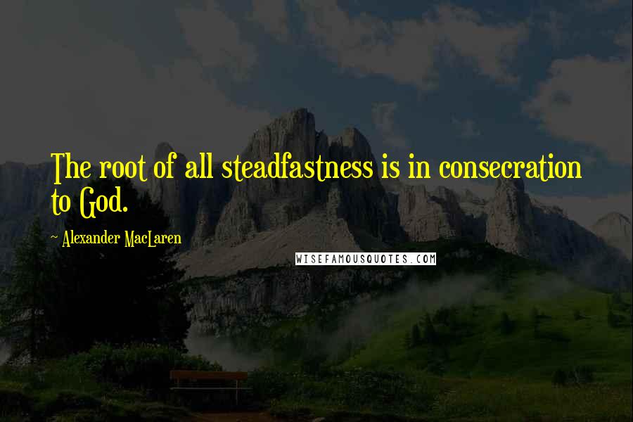 Alexander MacLaren Quotes: The root of all steadfastness is in consecration to God.