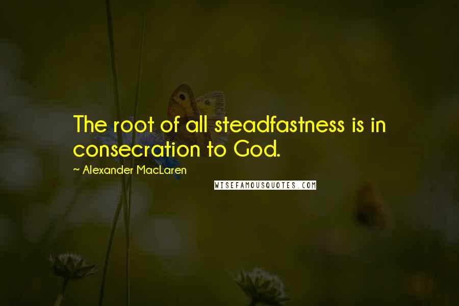 Alexander MacLaren Quotes: The root of all steadfastness is in consecration to God.