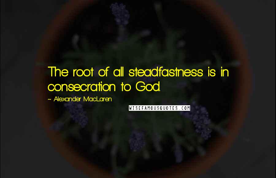 Alexander MacLaren Quotes: The root of all steadfastness is in consecration to God.