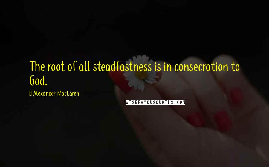 Alexander MacLaren Quotes: The root of all steadfastness is in consecration to God.