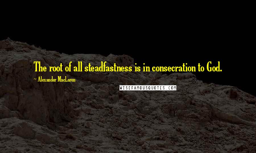 Alexander MacLaren Quotes: The root of all steadfastness is in consecration to God.