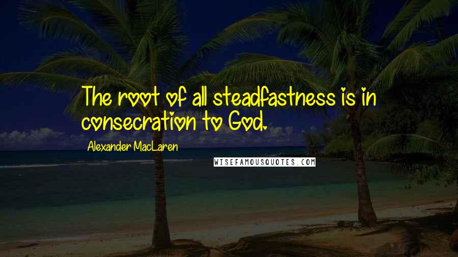 Alexander MacLaren Quotes: The root of all steadfastness is in consecration to God.