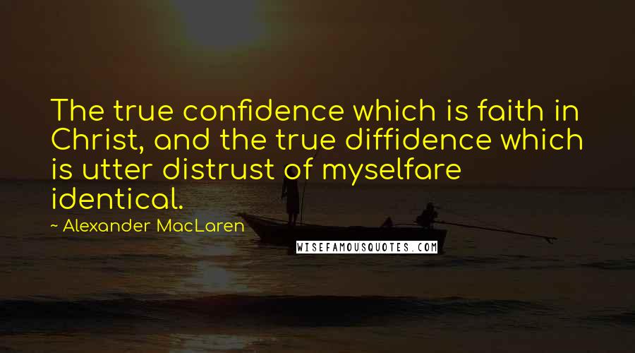 Alexander MacLaren Quotes: The true confidence which is faith in Christ, and the true diffidence which is utter distrust of myselfare identical.