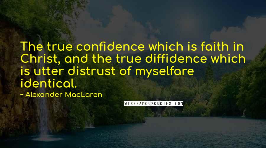 Alexander MacLaren Quotes: The true confidence which is faith in Christ, and the true diffidence which is utter distrust of myselfare identical.