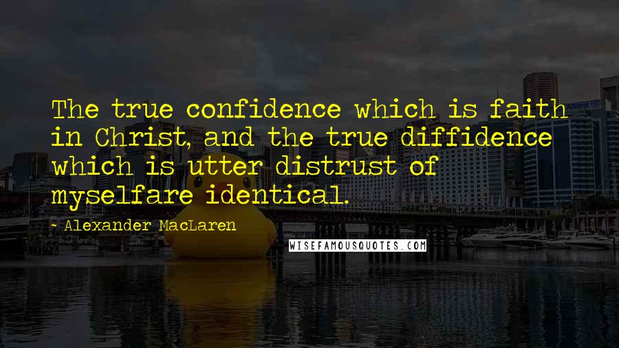 Alexander MacLaren Quotes: The true confidence which is faith in Christ, and the true diffidence which is utter distrust of myselfare identical.