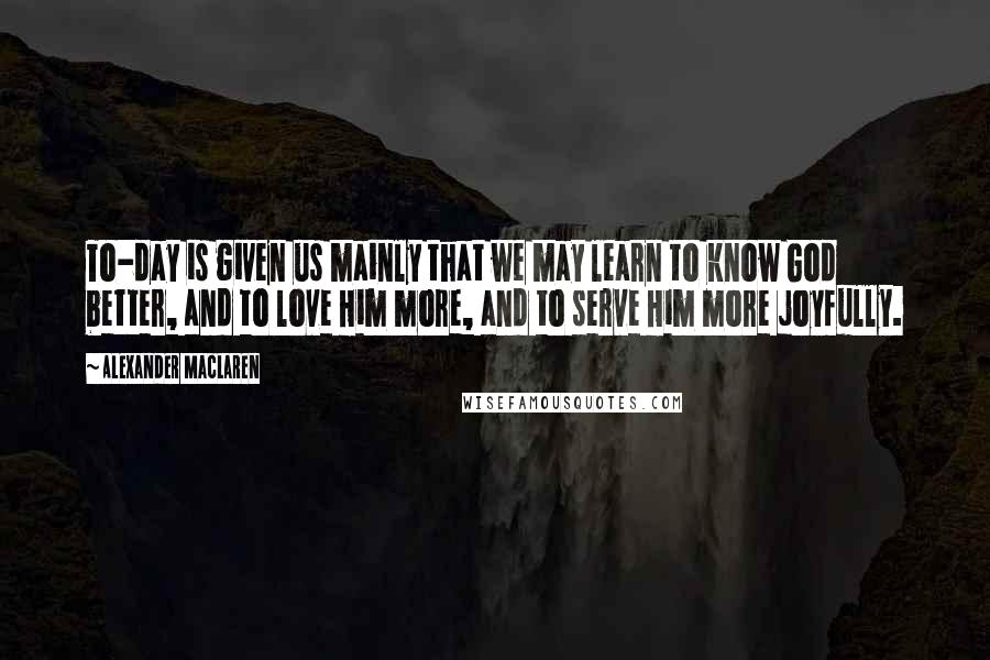 Alexander MacLaren Quotes: To-day is given us mainly that we may learn to know God better, and to love Him more, and to serve Him more joyfully.