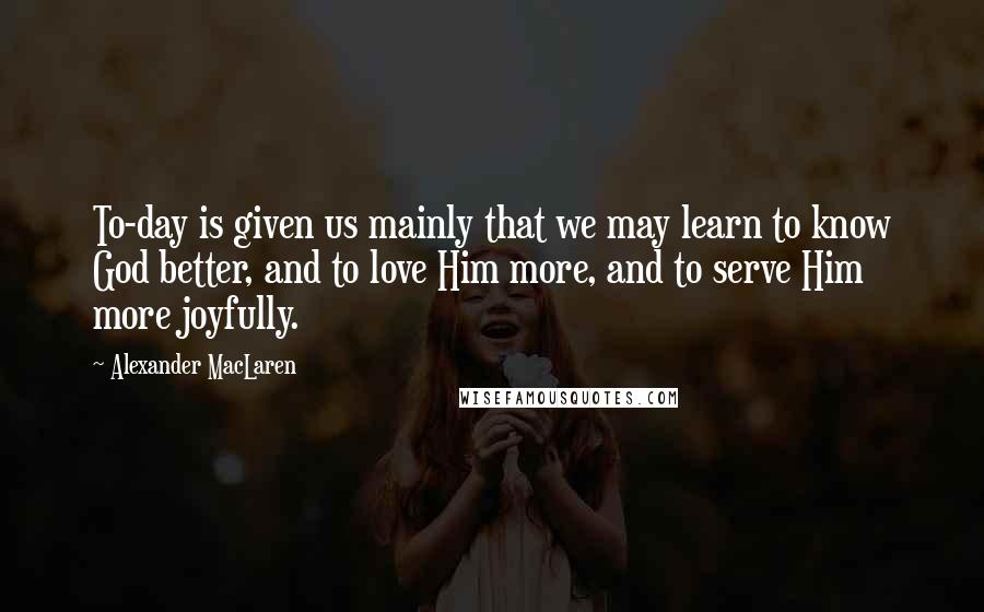 Alexander MacLaren Quotes: To-day is given us mainly that we may learn to know God better, and to love Him more, and to serve Him more joyfully.