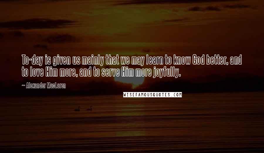 Alexander MacLaren Quotes: To-day is given us mainly that we may learn to know God better, and to love Him more, and to serve Him more joyfully.