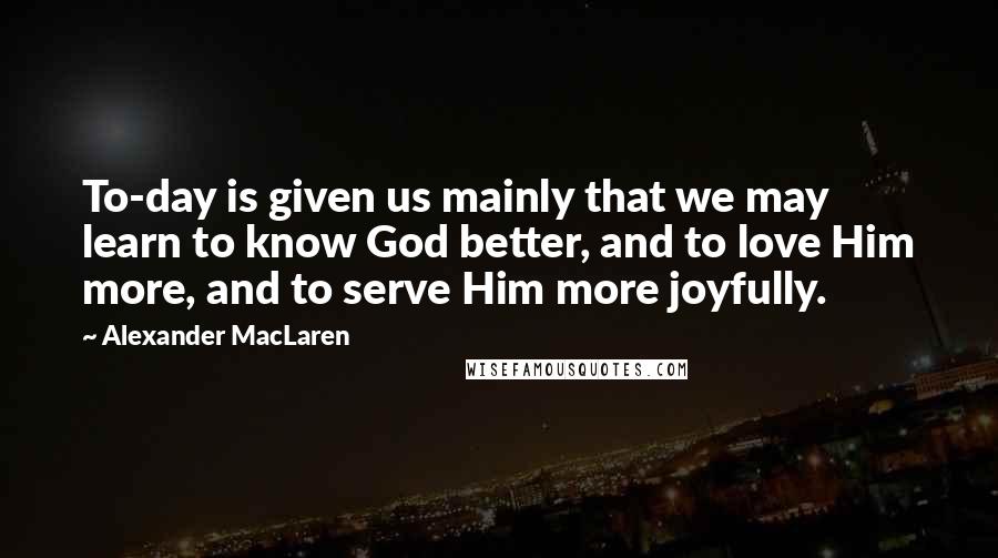 Alexander MacLaren Quotes: To-day is given us mainly that we may learn to know God better, and to love Him more, and to serve Him more joyfully.