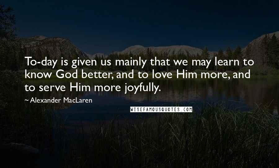 Alexander MacLaren Quotes: To-day is given us mainly that we may learn to know God better, and to love Him more, and to serve Him more joyfully.