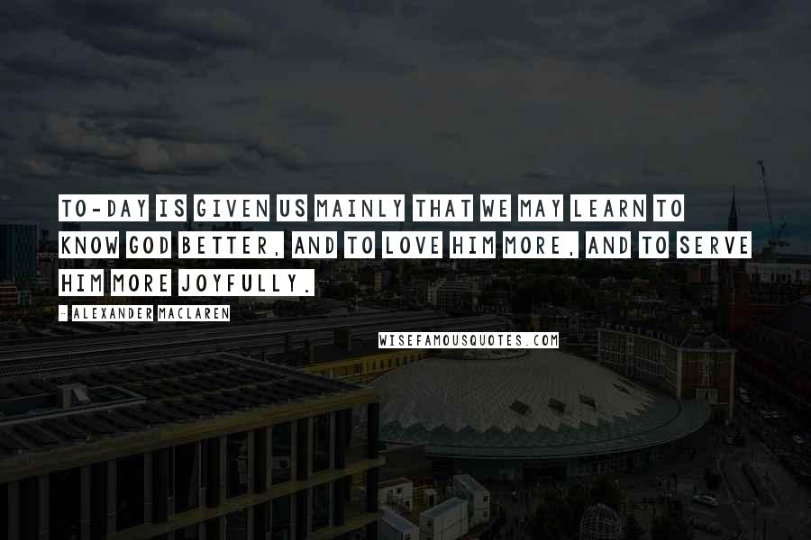 Alexander MacLaren Quotes: To-day is given us mainly that we may learn to know God better, and to love Him more, and to serve Him more joyfully.