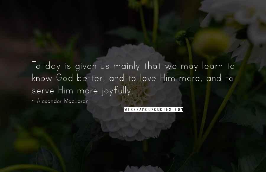 Alexander MacLaren Quotes: To-day is given us mainly that we may learn to know God better, and to love Him more, and to serve Him more joyfully.