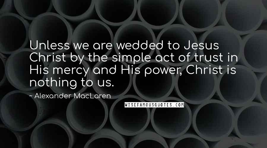 Alexander MacLaren Quotes: Unless we are wedded to Jesus Christ by the simple act of trust in His mercy and His power, Christ is nothing to us.