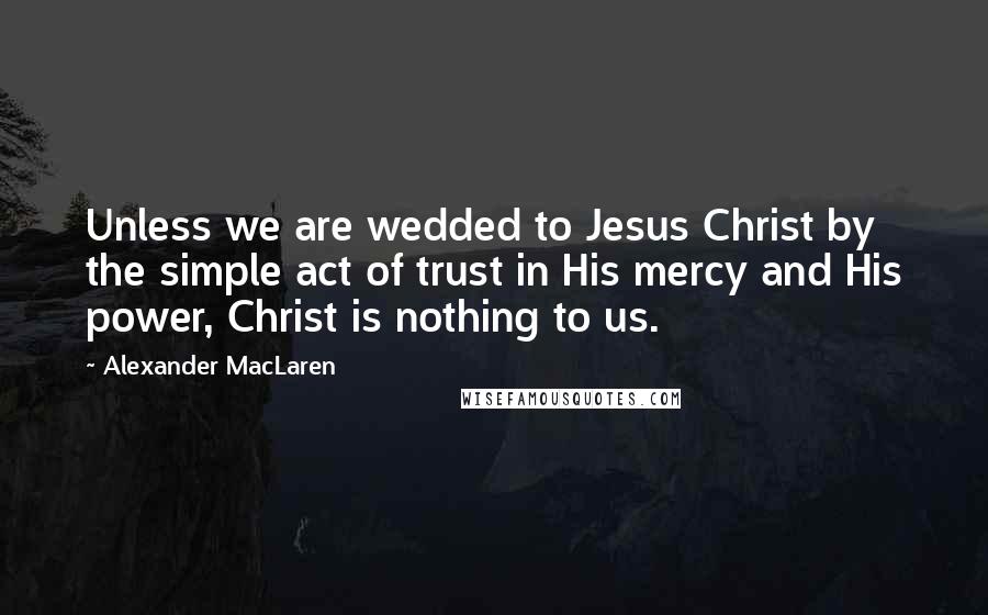 Alexander MacLaren Quotes: Unless we are wedded to Jesus Christ by the simple act of trust in His mercy and His power, Christ is nothing to us.