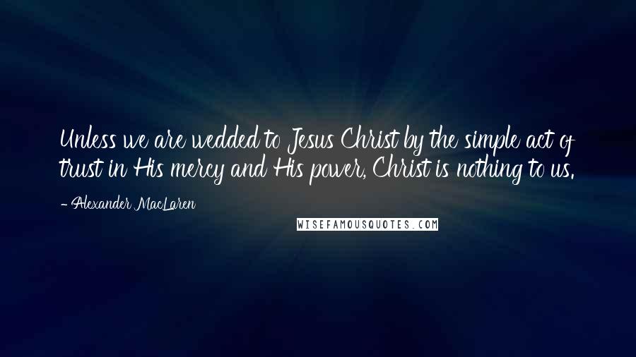 Alexander MacLaren Quotes: Unless we are wedded to Jesus Christ by the simple act of trust in His mercy and His power, Christ is nothing to us.