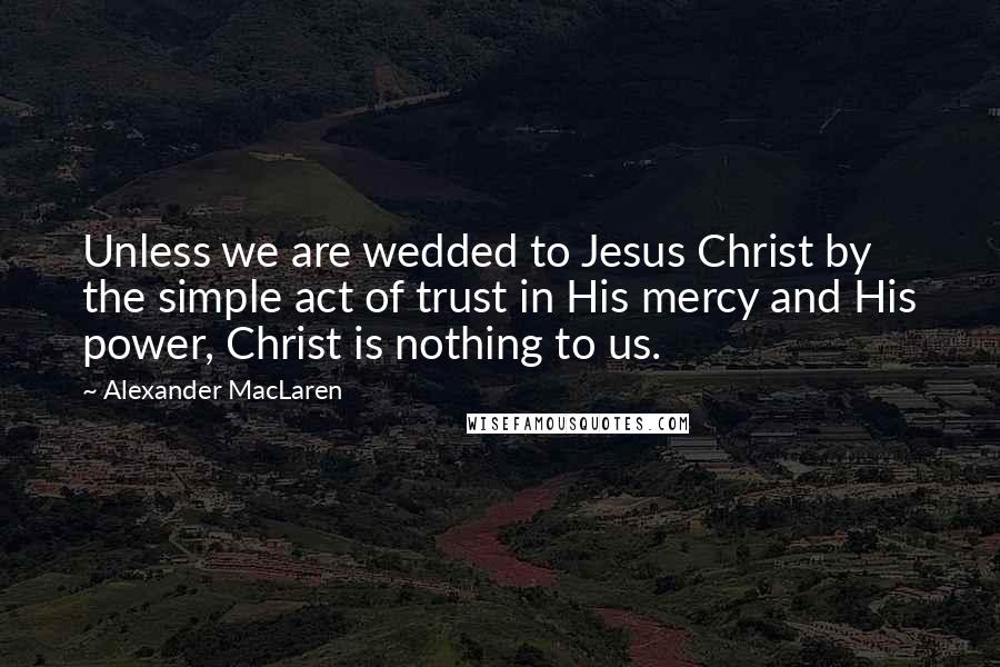 Alexander MacLaren Quotes: Unless we are wedded to Jesus Christ by the simple act of trust in His mercy and His power, Christ is nothing to us.