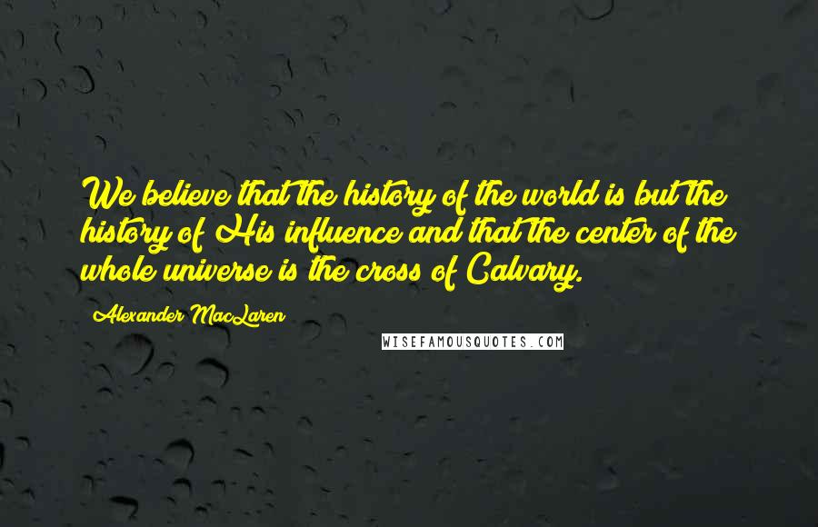 Alexander MacLaren Quotes: We believe that the history of the world is but the history of His influence and that the center of the whole universe is the cross of Calvary.
