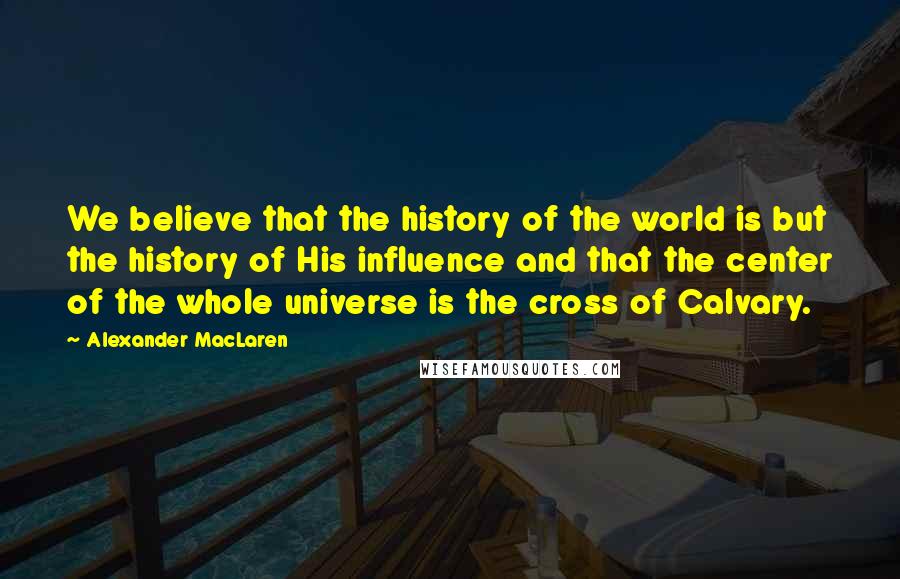 Alexander MacLaren Quotes: We believe that the history of the world is but the history of His influence and that the center of the whole universe is the cross of Calvary.