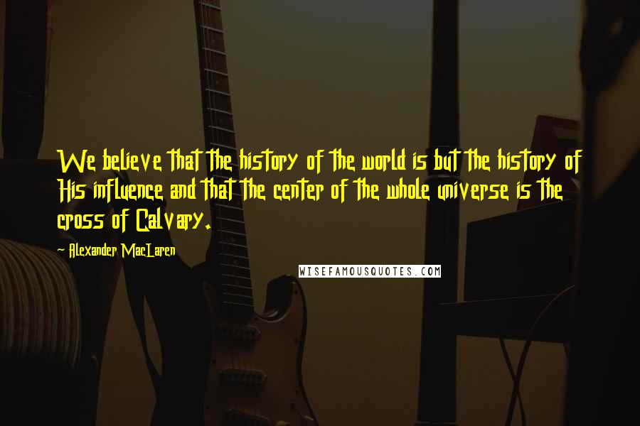 Alexander MacLaren Quotes: We believe that the history of the world is but the history of His influence and that the center of the whole universe is the cross of Calvary.