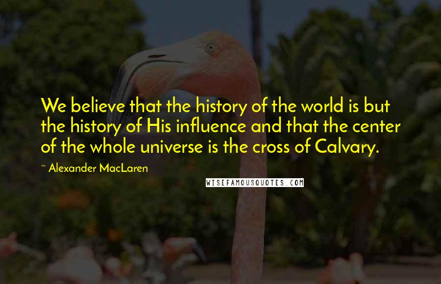Alexander MacLaren Quotes: We believe that the history of the world is but the history of His influence and that the center of the whole universe is the cross of Calvary.