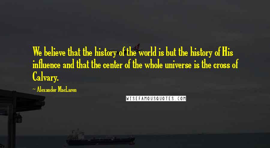 Alexander MacLaren Quotes: We believe that the history of the world is but the history of His influence and that the center of the whole universe is the cross of Calvary.
