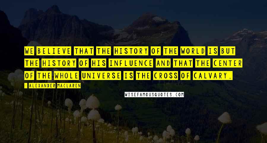 Alexander MacLaren Quotes: We believe that the history of the world is but the history of His influence and that the center of the whole universe is the cross of Calvary.