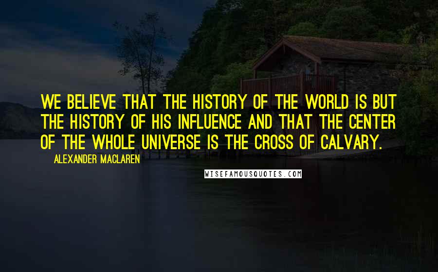 Alexander MacLaren Quotes: We believe that the history of the world is but the history of His influence and that the center of the whole universe is the cross of Calvary.