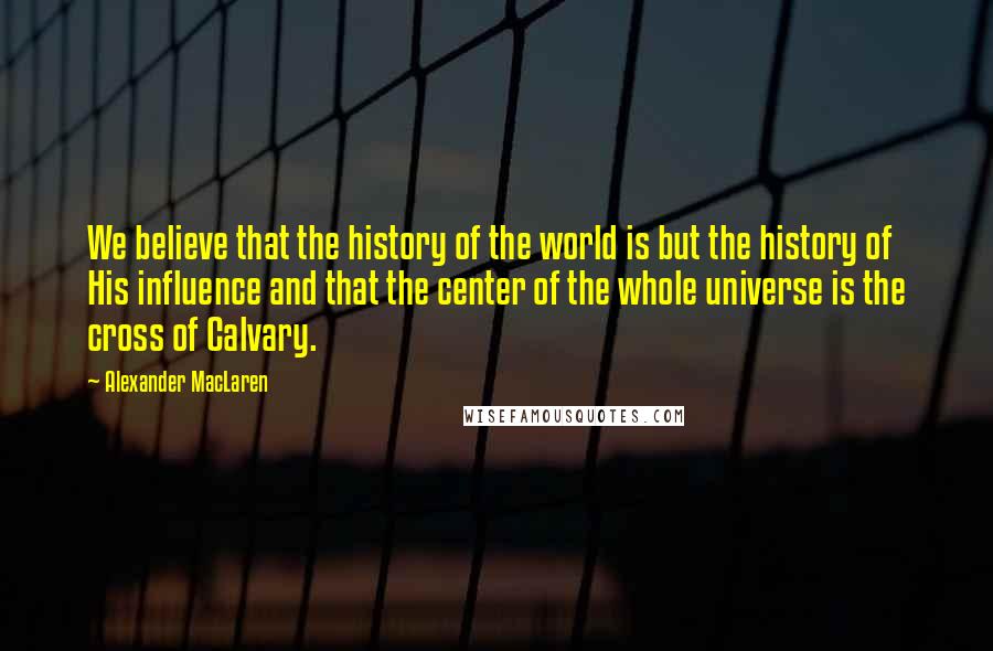 Alexander MacLaren Quotes: We believe that the history of the world is but the history of His influence and that the center of the whole universe is the cross of Calvary.