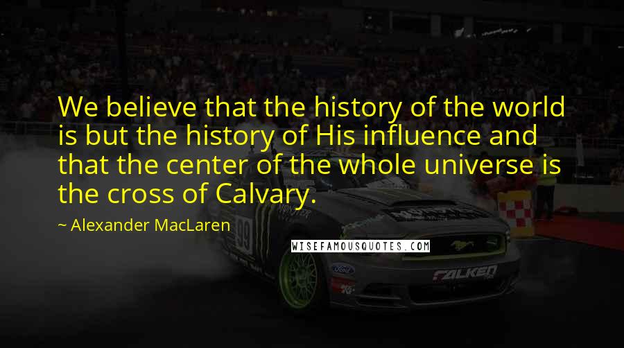 Alexander MacLaren Quotes: We believe that the history of the world is but the history of His influence and that the center of the whole universe is the cross of Calvary.