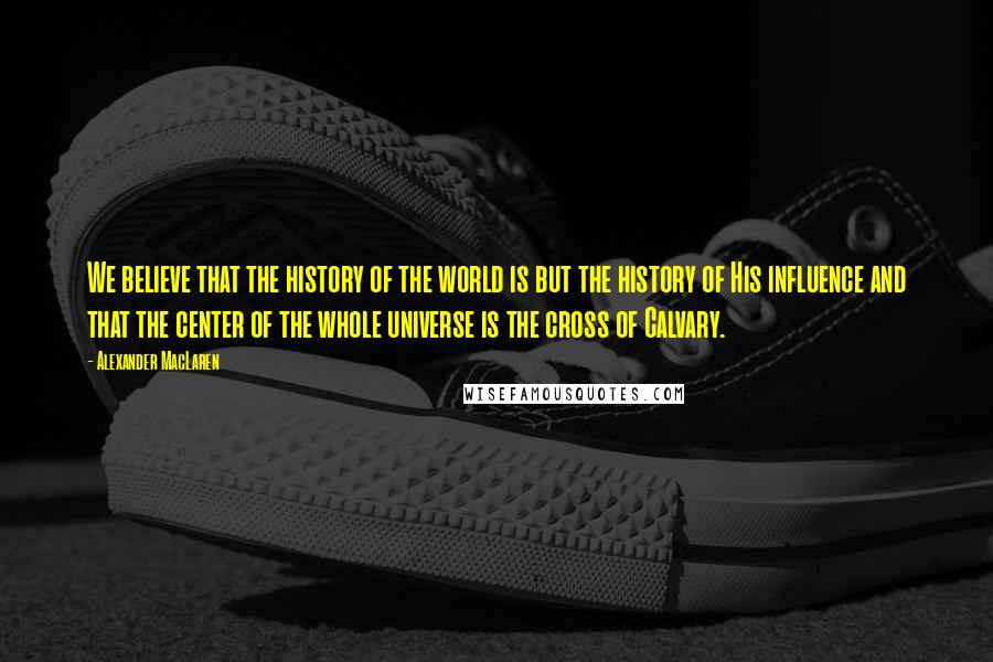 Alexander MacLaren Quotes: We believe that the history of the world is but the history of His influence and that the center of the whole universe is the cross of Calvary.
