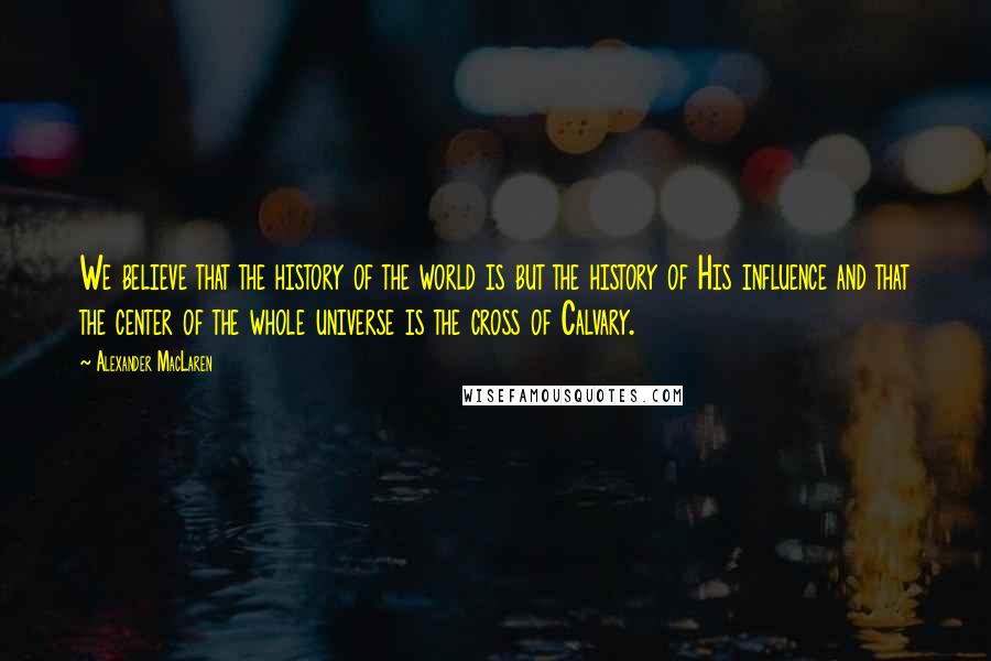Alexander MacLaren Quotes: We believe that the history of the world is but the history of His influence and that the center of the whole universe is the cross of Calvary.