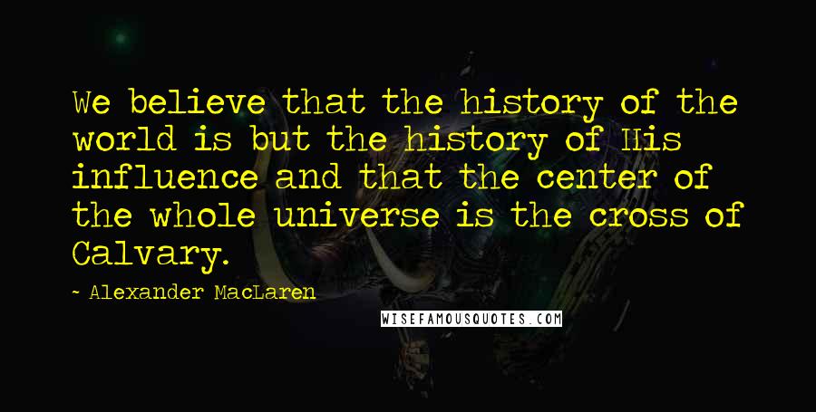 Alexander MacLaren Quotes: We believe that the history of the world is but the history of His influence and that the center of the whole universe is the cross of Calvary.
