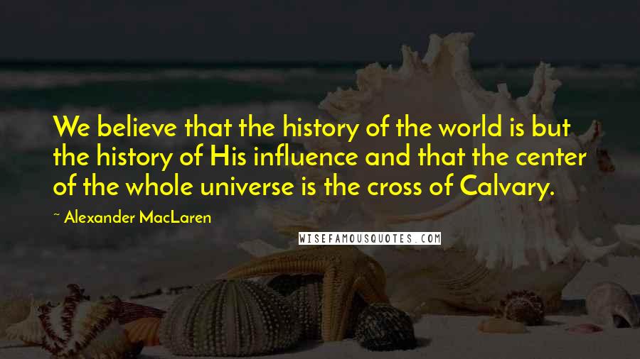 Alexander MacLaren Quotes: We believe that the history of the world is but the history of His influence and that the center of the whole universe is the cross of Calvary.