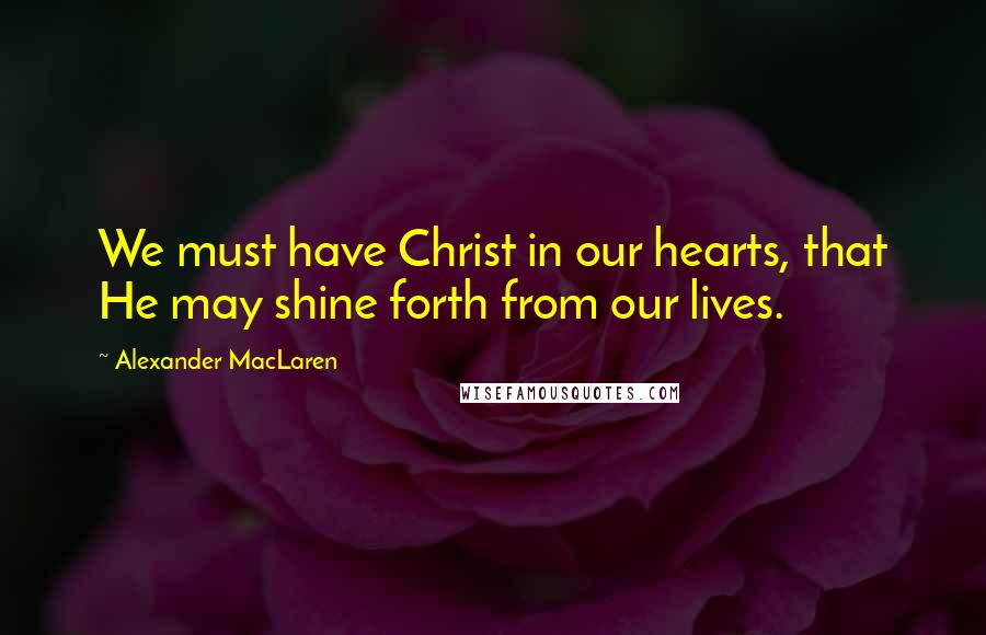 Alexander MacLaren Quotes: We must have Christ in our hearts, that He may shine forth from our lives.