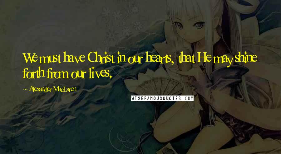 Alexander MacLaren Quotes: We must have Christ in our hearts, that He may shine forth from our lives.