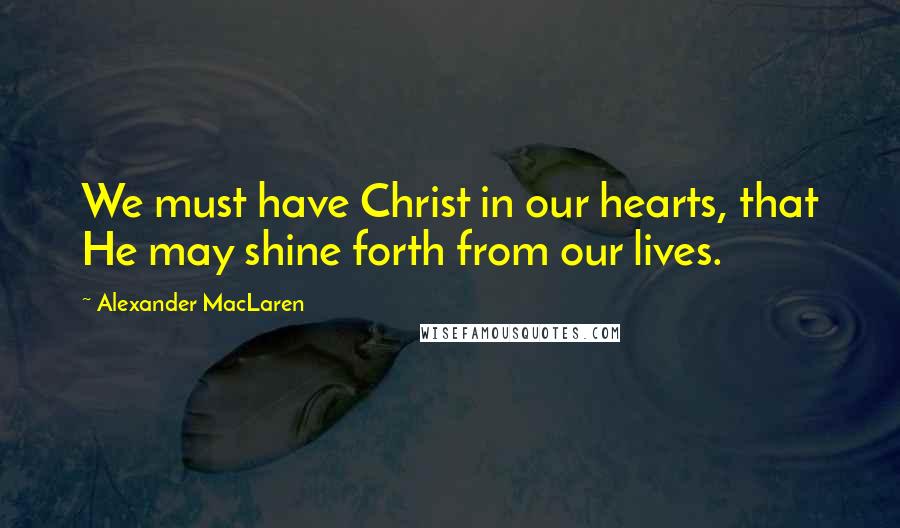 Alexander MacLaren Quotes: We must have Christ in our hearts, that He may shine forth from our lives.