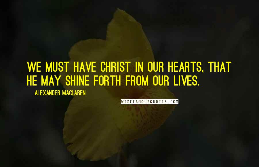 Alexander MacLaren Quotes: We must have Christ in our hearts, that He may shine forth from our lives.