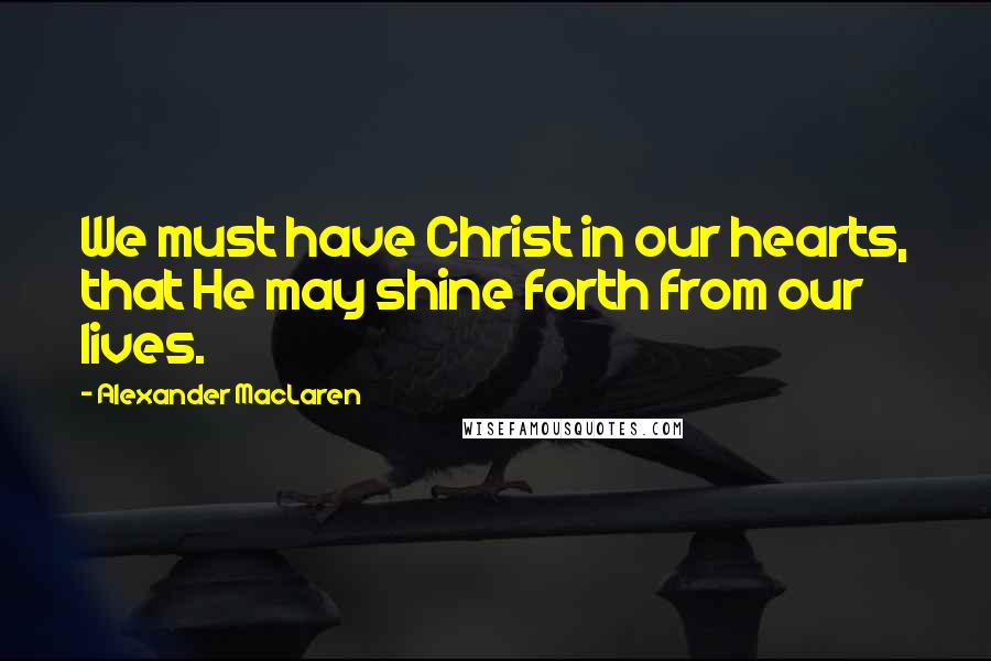 Alexander MacLaren Quotes: We must have Christ in our hearts, that He may shine forth from our lives.