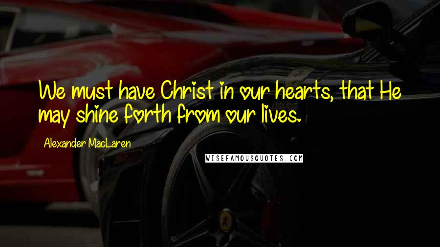 Alexander MacLaren Quotes: We must have Christ in our hearts, that He may shine forth from our lives.