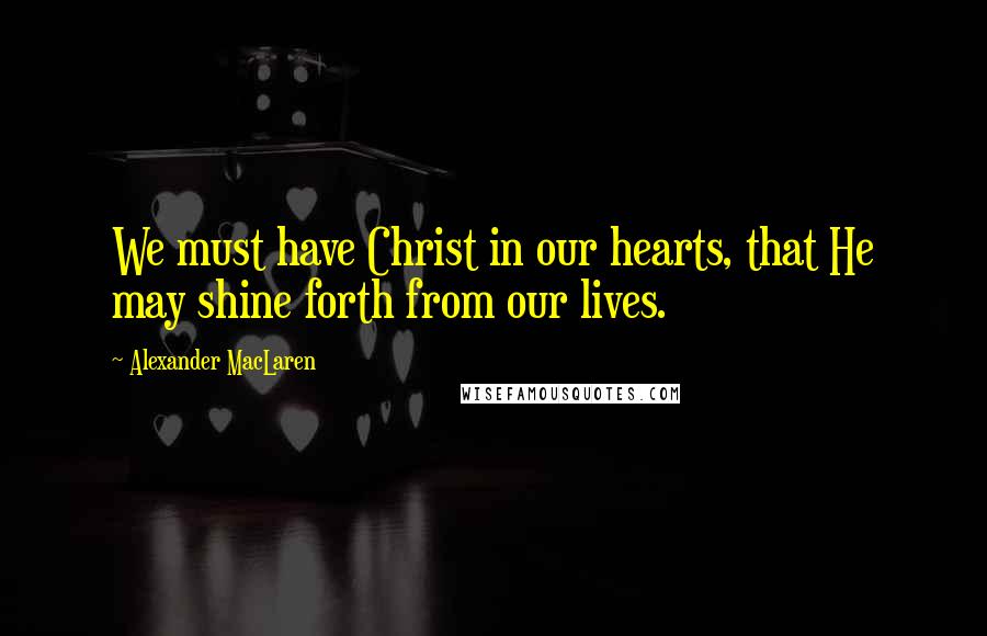Alexander MacLaren Quotes: We must have Christ in our hearts, that He may shine forth from our lives.